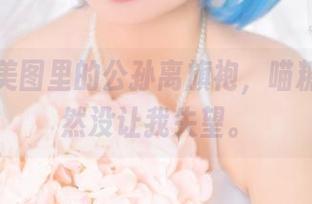 集合！美图里的公孙离旗袍，喵糖映画果然没让我失望。